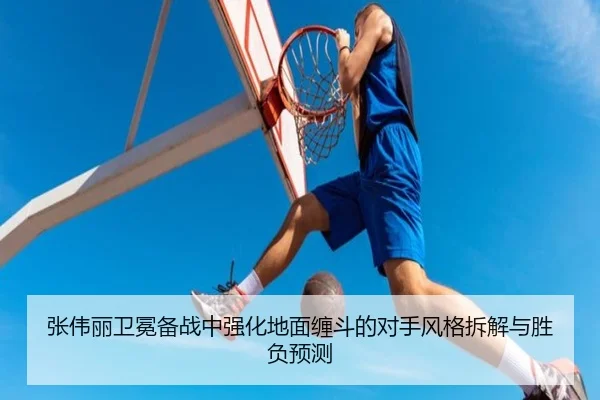 张伟丽卫冕备战中强化地面缠斗的对手风格拆解与胜负预测